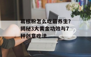 葛根粉怎么吃最养生？揭秘3大黄金功效与7种创意吃法