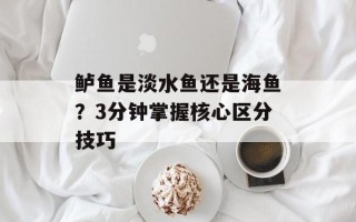 鲈鱼是淡水鱼还是海鱼？3分钟掌握核心区分技巧