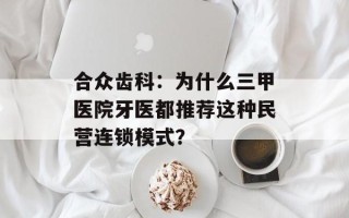 合众齿科：为什么三甲医院牙医都推荐这种民营连锁模式？