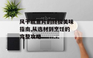 风干鱿鱼片的终极美味指南,从选材到烹饪的完整攻略