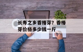 长寿之乡香椿芽？香椿芽价格多少钱一斤
