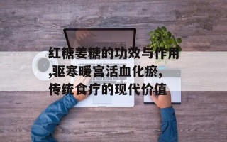 红糖姜糖的功效与作用,驱寒暖宫活血化瘀,传统食疗的现代价值