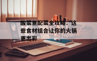 酸菜鱼配菜全攻略：这些食材组合让你的火锅更出彩