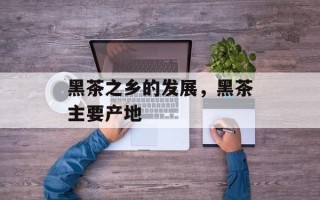 黑茶之乡的发展，黑茶主要产地