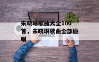 朱晓琳歌曲大全100首，朱晓琳歌曲全部原唱