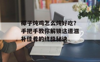 椰子炖鸡怎么炖好吃？手把手教你解锁这道滋补佳肴的终极秘诀