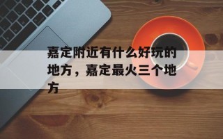 嘉定附近有什么好玩的地方，嘉定最火三个地方
