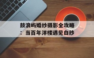 鼓浪屿婚纱摄影全攻略：当百年洋楼遇见白纱