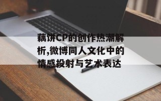 藕饼CP的创作热潮解析,微博同人文化中的情感投射与艺术表达