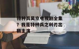 特种兵吴京电视剧全集？我是特种兵之利刃出鞘主演