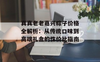 真真老老嘉兴粽子价格全解析：从传统口味到高端礼盒的性价比指南