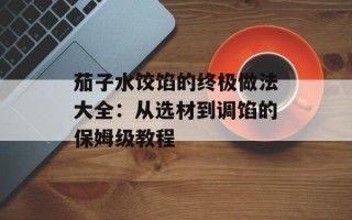 茄子水饺馅的终极做法大全：从选材到调馅的保姆级教程