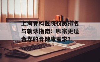 上海骨科医院权威排名与就诊指南：哪家更适合您的骨健康需求？