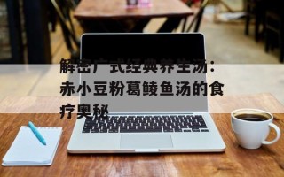 解密广式经典养生汤：赤小豆粉葛鲮鱼汤的食疗奥秘