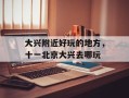 大兴附近好玩的地方，十一北京大兴去哪玩