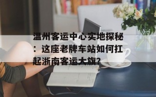温州客运中心实地探秘：这座老牌车站如何扛起浙南客运大旗？
