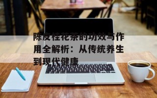 陈皮桂花茶的功效与作用全解析：从传统养生到现代健康