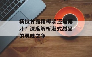 杨枝甘露用椰浆还是椰汁？深度解析港式甜品的灵魂之争