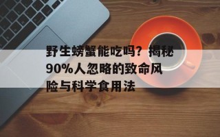 野生螃蟹能吃吗？揭秘90%人忽略的致命风险与科学食用法