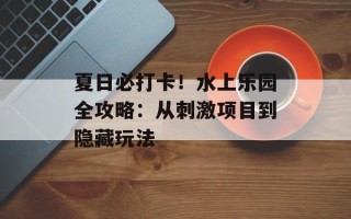 夏日必打卡！水上乐园全攻略：从刺激项目到隐藏玩法