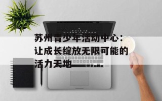 苏州青少年活动中心：让成长绽放无限可能的活力天地
