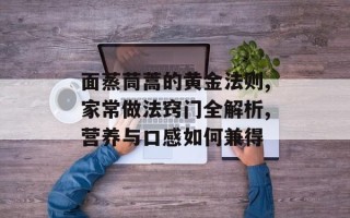 面蒸茼蒿的黄金法则,家常做法窍门全解析,营养与口感如何兼得