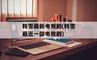 韩雪最新电视剧(韩雪最近一部电视剧)