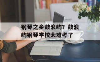 钢琴之乡鼓浪屿？鼓浪屿钢琴学校太难考了