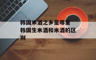 韩国米酒之乡是哪里 韩国生米酒和米酒的区别
