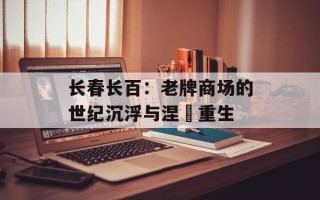 长春长百：老牌商场的世纪沉浮与涅槃重生