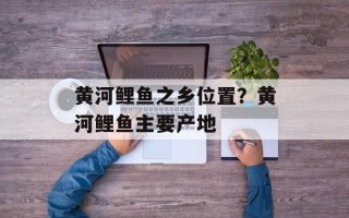 黄河鲤鱼之乡位置？黄河鲤鱼主要产地