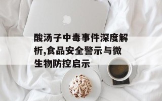 酸汤子中毒事件深度解析,食品安全警示与微生物防控启示