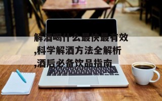 解酒喝什么最快最有效,科学解酒方法全解析,酒后必备饮品指南