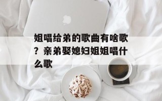 姐唱给弟的歌曲有啥歌？亲弟娶媳妇姐姐唱什么歌