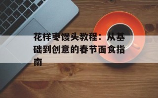 花样枣馒头教程：从基础到创意的春节面食指南
