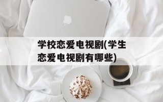 学校恋爱电视剧(学生恋爱电视剧有哪些)