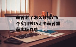 蒜苔老了怎么炒嫩？5个实用技巧让老蒜苔重获爽脆口感