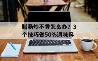腊肠炒不香怎么办？3个技巧省50%调味料