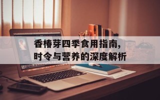 香椿芽四季食用指南,时令与营养的深度解析