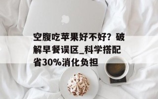 空腹吃苹果好不好？破解早餐误区_科学搭配省30%消化负担