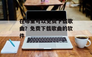 在哪里可以免费下载歌曲？免费下载歌曲的软件