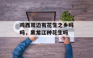 鸡西周边有花生之乡吗吗，黑龙江种花生吗