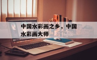 中国水彩画之乡，中国水彩画大师