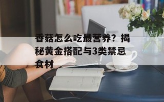 香菇怎么吃最营养？揭秘黄金搭配与3类禁忌食材