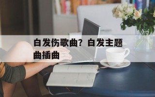 白发伤歌曲？白发主题曲插曲