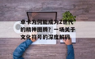 卓卡为何能成为Z世代的精神图腾？一场关于文化符号的深度解码