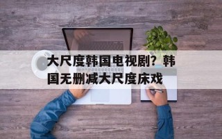大尺度韩国电视剧？韩国无删减大尺度床戏