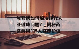 鲜葛根如何解决现代人亚健康问题？_揭秘药食两用的5大临床价值