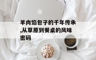 羊肉馅包子的千年传承,从草原到餐桌的风味密码