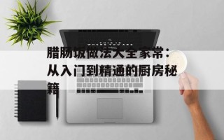 腊肠饭做法大全家常：从入门到精通的厨房秘籍